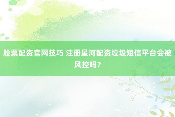股票配资官网技巧 注册星河配资垃圾短信平台会被风控吗？