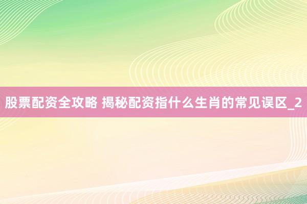 股票配资全攻略 揭秘配资指什么生肖的常见误区_2