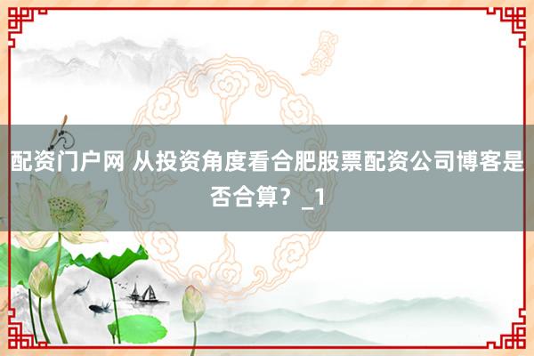 配资门户网 从投资角度看合肥股票配资公司博客是否合算?_1