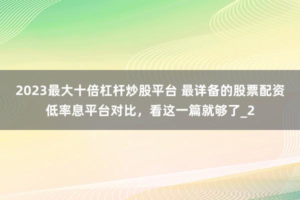 2023最大十倍杠杆炒股平台 最详备的股票配资低率息平台对比,看这一篇就够了_2