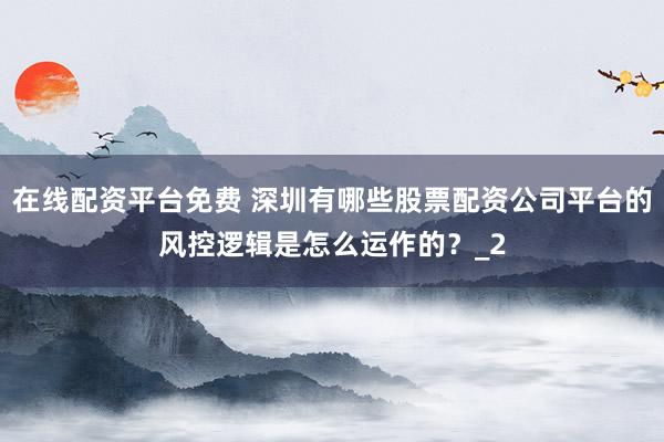 在线配资平台免费 深圳有哪些股票配资公司平台的风控逻辑是怎么运作的？_2