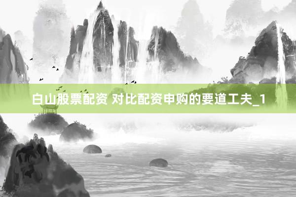 白山股票配资 对比配资申购的要道工夫_1