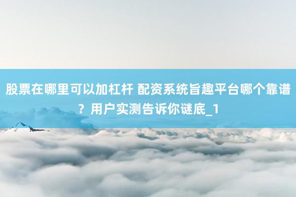 股票在哪里可以加杠杆 配资系统旨趣平台哪个靠谱？用户实测告诉你谜底_1