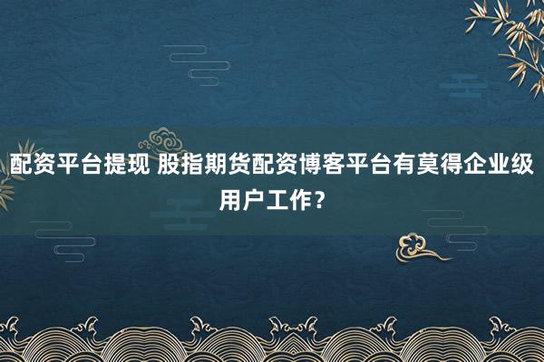 配资平台提现 股指期货配资博客平台有莫得企业级用户工作？