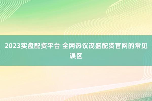 2023实盘配资平台 全网热议茂盛配资官网的常见误区